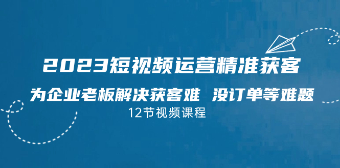 2023短视频·运营精准获客，为企业老板解决获客难 没订单等难题（12节课）-沐羽项目网