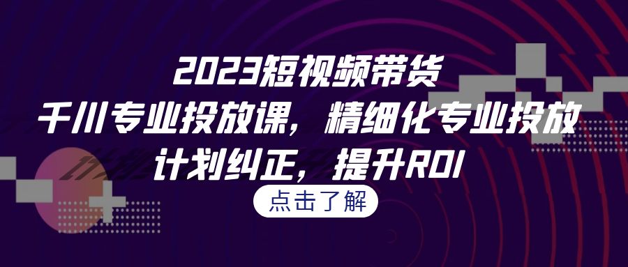 2023短视频带货-千川专业投放课，精细化专业投放，计划纠正，提升ROI-沐羽项目网