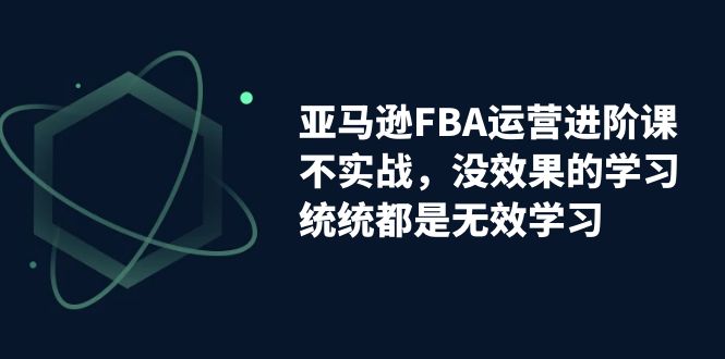 亚马逊-FBA运营进阶课，不实战，没效果的学习，统统都是无效学习-沐羽项目网