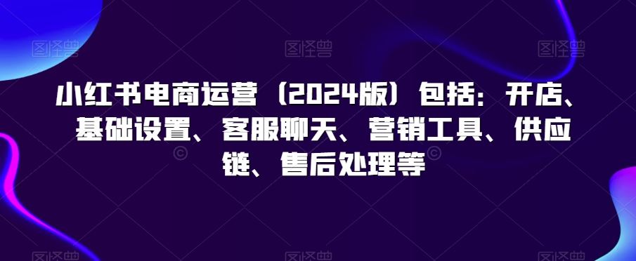 小红书电商运营（2024版）包括：开店、基础设置、客服聊天、营销工具、供应链、售后处理等-沐羽项目网