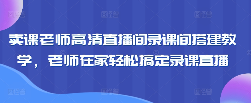 卖课老师高清直播间录课间搭建教学，老师在家轻松搞定录课直播-沐羽项目网