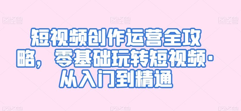 短视频创作运营全攻略，零基础玩转短视频·从入门到精通-沐羽项目网