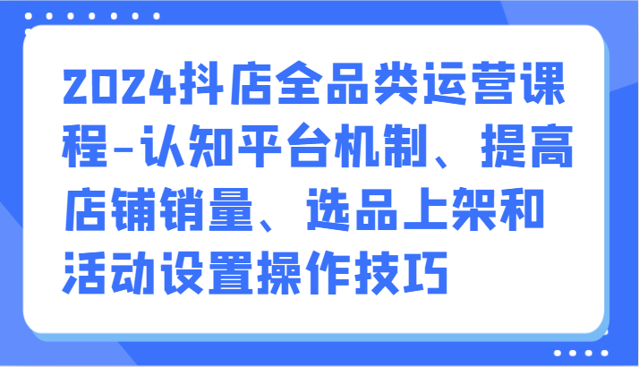 2024抖店全品类运营课程-认知平台机制、提高店铺销量、选品上架和活动设置操作技巧-沐羽项目网