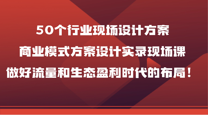 50个行业现场设计方案，商业模式方案设计实录现场课，做好流量和生态盈利时代的布局！-沐羽项目网