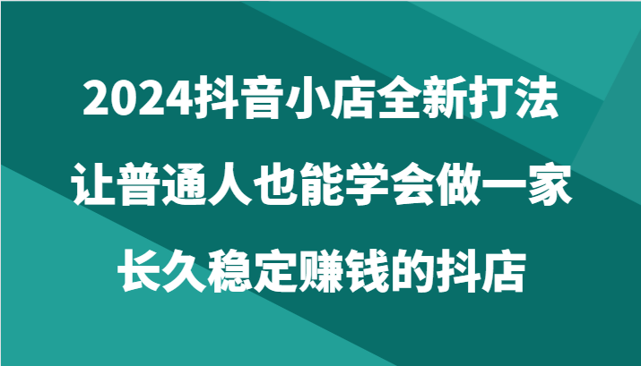 2024抖音小店全新打法，让普通人也能学会做一家长久稳定赚钱的抖店（24节）-沐羽项目网