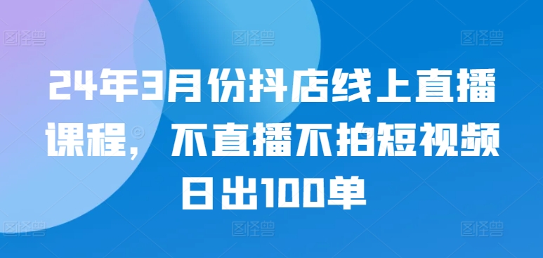 24年3月份抖店线上直播课程，不直播不拍短视频日出100单-沐羽项目网