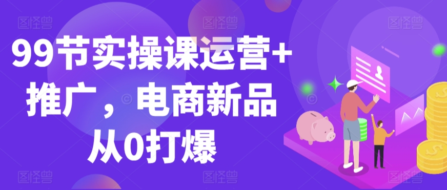 99节实操课运营+推广，电商新品从0打爆-沐羽项目网
