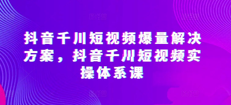 抖音千川短视频爆量解决方案，抖音千川短视频实操体系课-沐羽项目网
