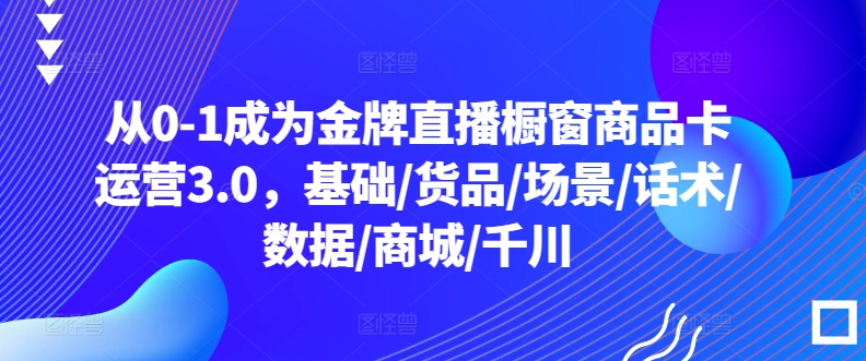 从0-1成为金牌直播橱窗商品卡运营3.0，基础/货品/场景/话术/数据/商城/千川-沐羽项目网
