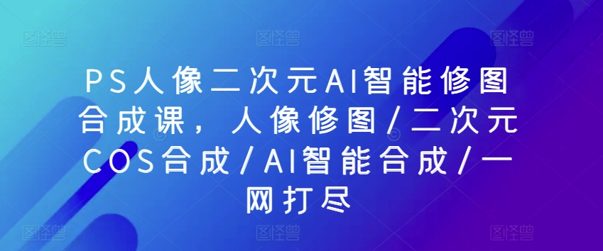 PS人像二次元AI智能修图合成课，人像修图/二次元COS合成/AI智能合成/一网打尽-沐羽项目网