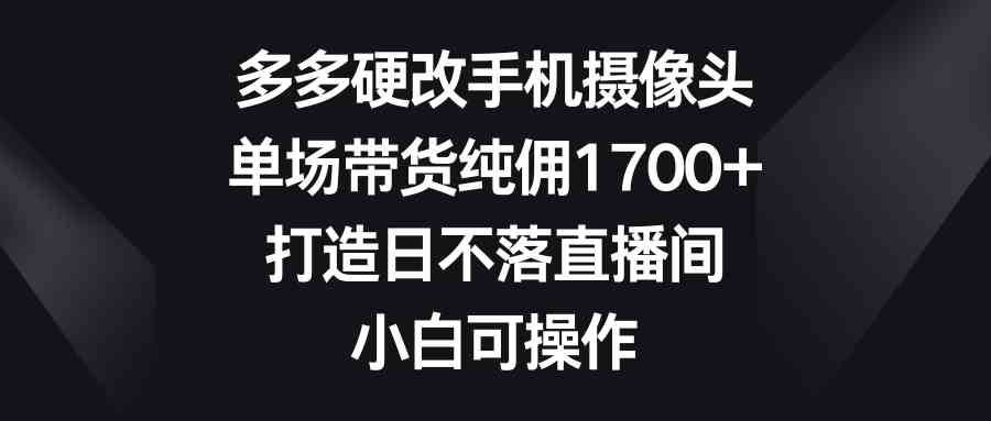 （9162期）多多硬改手机摄像头，单场带货纯佣1700+，打造日不落直播间，小白可操作-沐羽项目网
