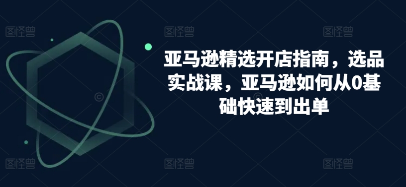 亚马逊精选开店指南，选品实战课，亚马逊如何从0基础快速到出单-沐羽项目网