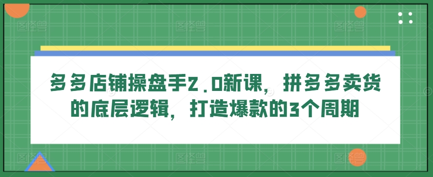 多多店铺操盘手2.0新课，拼多多卖货的底层逻辑，打造爆款的3个周期-沐羽项目网