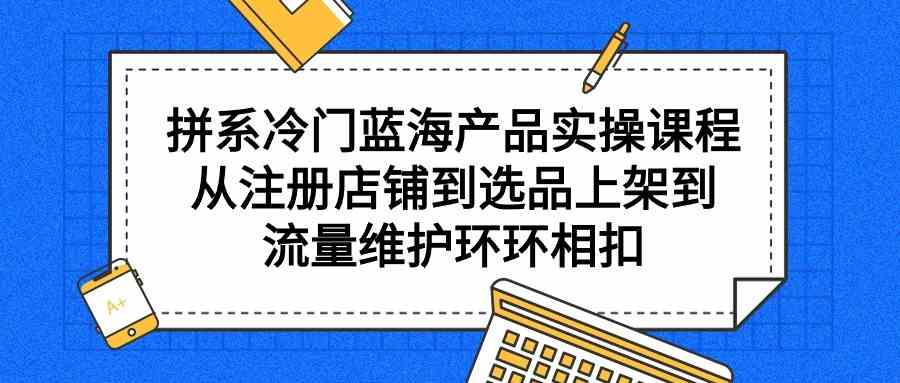（9527期）拼系冷门蓝海产品实操课程，从注册店铺到选品上架到流量维护环环相扣-沐羽项目网