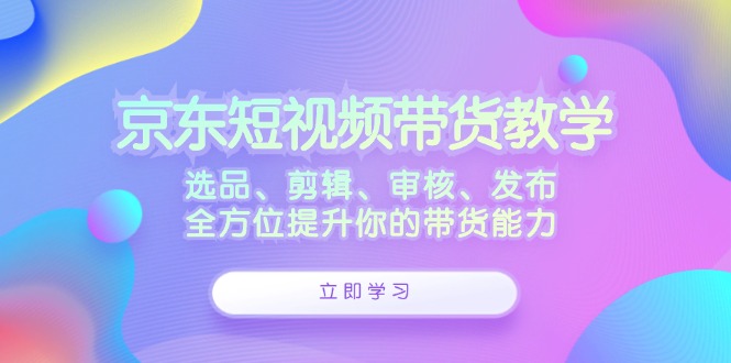 京东短视频带货教学：选品、剪辑、审核、发布，全方位提升你的带货能力-沐羽项目网