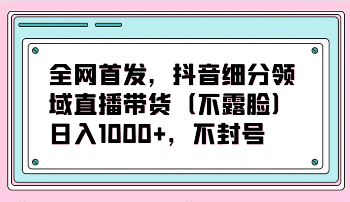 全网首发，抖音细分领域直播带货（不露脸）项目，日入1000+，不封号-沐羽项目网