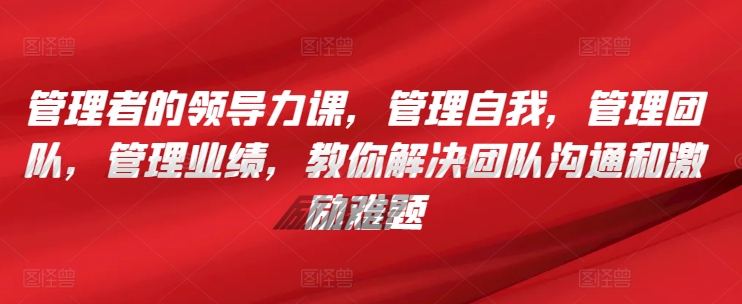 管理者的领导力课，​管理自我，管理团队，管理业绩，​教你解决团队沟通和激励难题-沐羽项目网