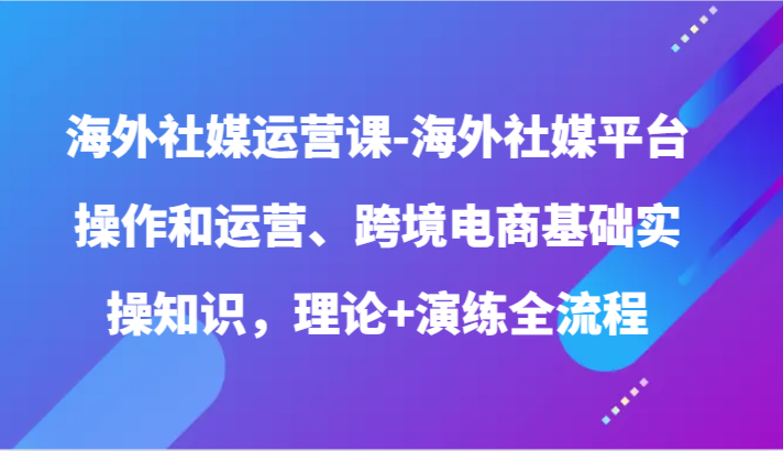 海外社媒运营课-海外社媒平台操作和运营、跨境电商基础实操知识，理论+演练全流程-沐羽项目网