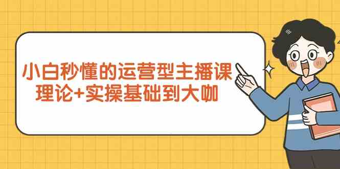 新手小白秒懂的运营型主播课，理论+实操基础到大咖（7节课）-沐羽项目网