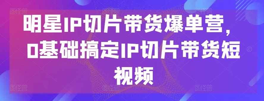 明星IP切片带货爆单营，0基础搞定IP切片带货短视频-沐羽项目网