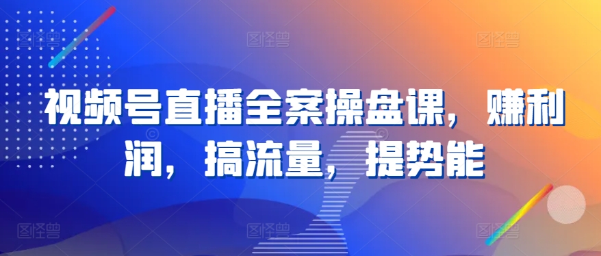 视频号直播全案操盘课，赚利润，搞流量，提势能-沐羽项目网