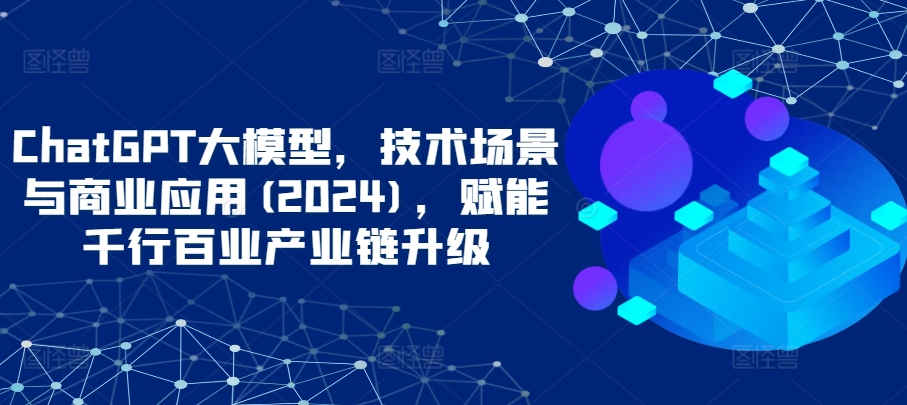 ChatGPT大模型，技术场景与商业应用(2024)，赋能千行百业产业链升级-沐羽项目网