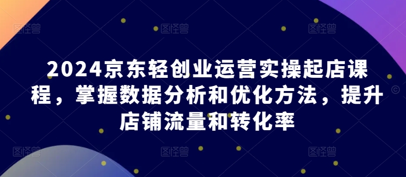 2024京东轻创业运营实操起店课程，掌握数据分析和优化方法，提升店铺流量和转化率-沐羽项目网