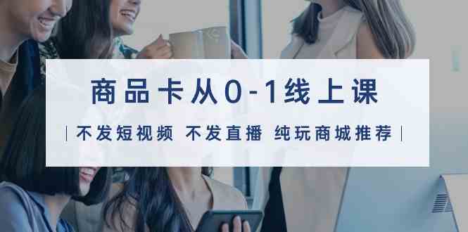 （9834期）商品卡从0-1线上课（不发短视频 不发直播 纯玩商城推荐）32节课-沐羽项目网