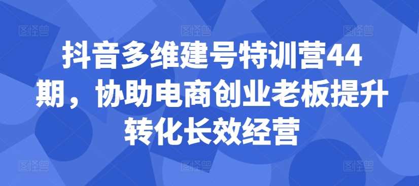 抖音多维建号特训营44期，协助电商创业老板提升转化长效经营-沐羽项目网