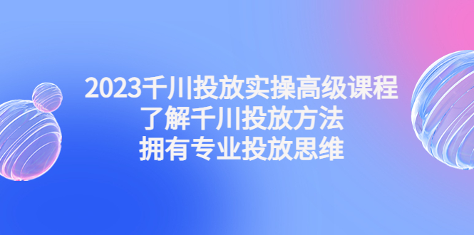 2023千川投放实操高级课程：了解千川投放方法，拥有专业投放思维-沐羽项目网
