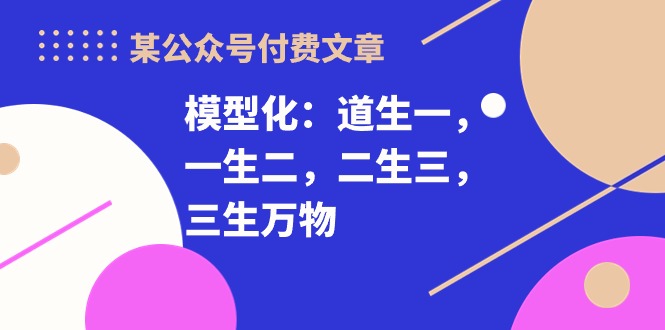 （10265期）某公众号付费文章《模型化：道生一，一生二，二生三，三生万物！》-沐羽项目网