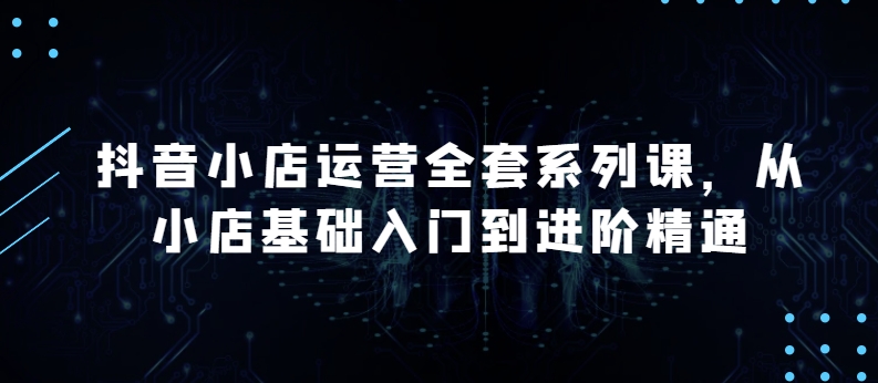 抖音小店运营全套系列课，全新升级，从小店基础入门到进阶精通，系统掌握月销百万小店的核心秘密-沐羽项目网