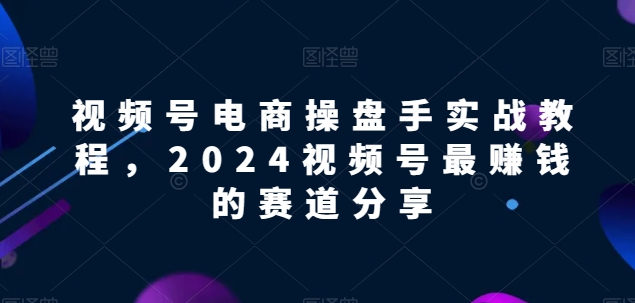 视频号电商实战教程，2024视频号最赚钱的赛道分享-沐羽项目网