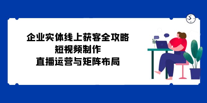 （12966期）企业实体线上获客全攻略：短视频制作、直播运营与矩阵布局-沐羽项目网