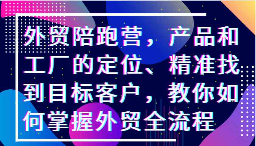 外贸陪跑营，产品和工厂的定位、精准找到目标客户，教你如何掌握外贸全流程-沐羽项目网