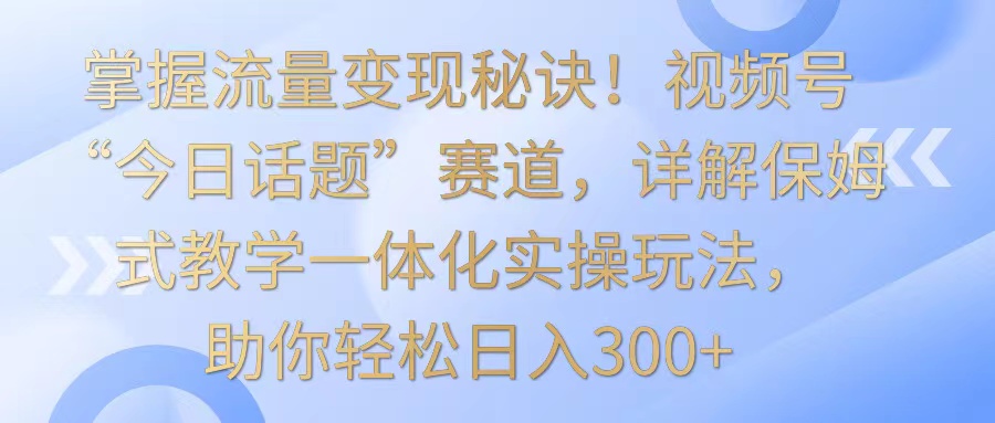 掌握流量变现秘诀！视频号“今日话题”赛道，详解保姆式教学一体化实操玩法，日入300+-沐羽项目网