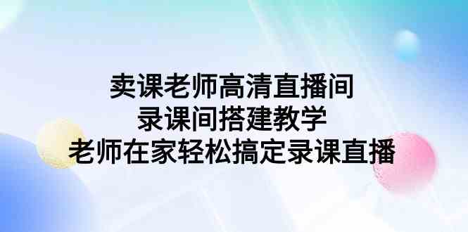 （9314期）卖课老师高清直播间 录课间搭建教学，老师在家轻松搞定录课直播-沐羽项目网