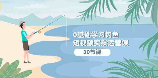 （9672期）0基础学习钓鱼短视频实操运营课：认知篇/定位篇/工具篇/内容篇/运营篇-沐羽项目网