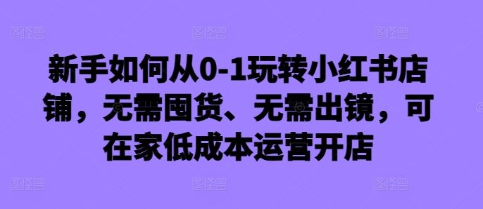 新手如何从0-1玩转小红书店铺，无需囤货、无需出镜，可在家低成本运营开店-沐羽项目网