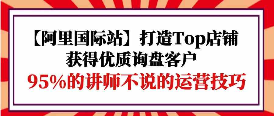 【阿里国际站】打造Top店铺-获得优质询盘客户，95%的讲师不说的运营技巧-沐羽项目网