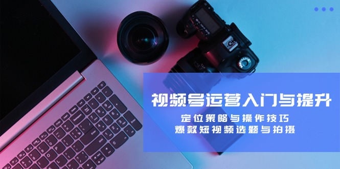 视频号运营入门与提升：定位策略与操作技巧，爆款短视频选题与拍摄-沐羽项目网