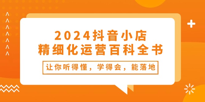 （10850期）2024抖音小店-精细化运营百科全书：让你听得懂，学得会，能落地（34节课）-沐羽项目网