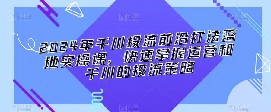 2024年千川投流前沿打法落地实操课，快速掌握运营和千川的投流策略-沐羽项目网