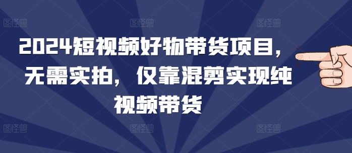 2024短视频好物带货项目，无需实拍，仅靠混剪实现纯视频带货-沐羽项目网