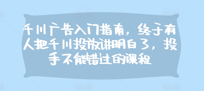 千川广告入门指南，终于有人把千川投放讲明白了，投手不能错过的课程-沐羽项目网