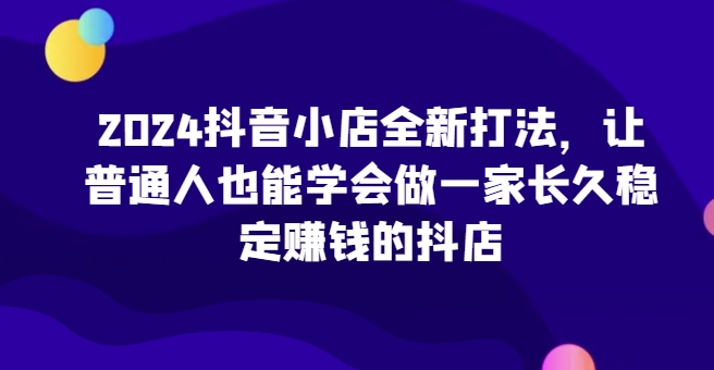 2024抖音小店全新打法，让普通人也能学会做一家长久稳定赚钱的抖店(更新)-沐羽项目网