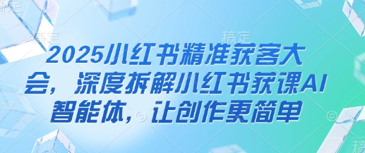 2025小红书精准获客大会，深度拆解小红书获课AI智能体，让创作更简单-沐羽项目网