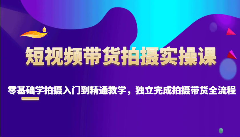 短视频带货拍摄实操课，零基础学拍摄入门到精通教学，独立完成拍摄带货全流程-沐羽项目网