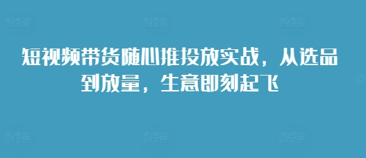 短视频带货随心推投放实战，从选品到放量，生意即刻起飞-沐羽项目网