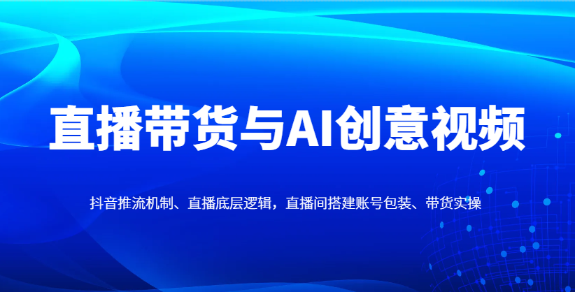 直播带货与AI创意视频，抖音推流机制、直播底层逻辑，直播间搭建账号包装、带货实操-沐羽项目网